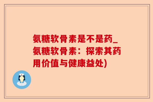 氨糖软骨素是不是药_氨糖软骨素：探索其药用价值与健康益处)-第1张图片-关节保镖