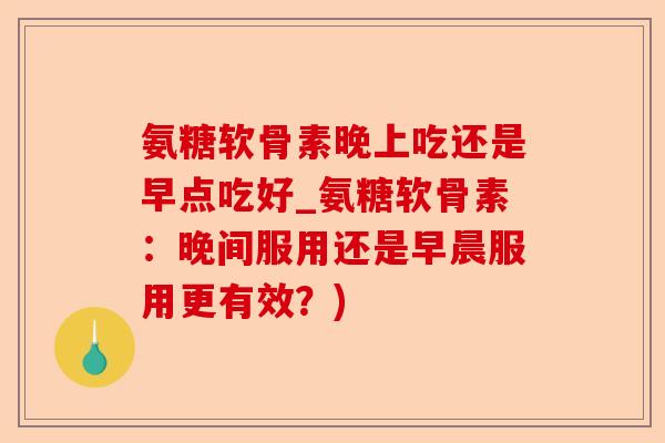 氨糖软骨素晚上吃还是早点吃好_氨糖软骨素：晚间服用还是早晨服用更有效？)-第1张图片-关节保镖