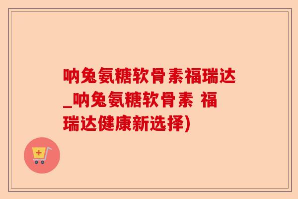 呐兔氨糖软骨素福瑞达_呐兔氨糖软骨素 福瑞达健康新选择)