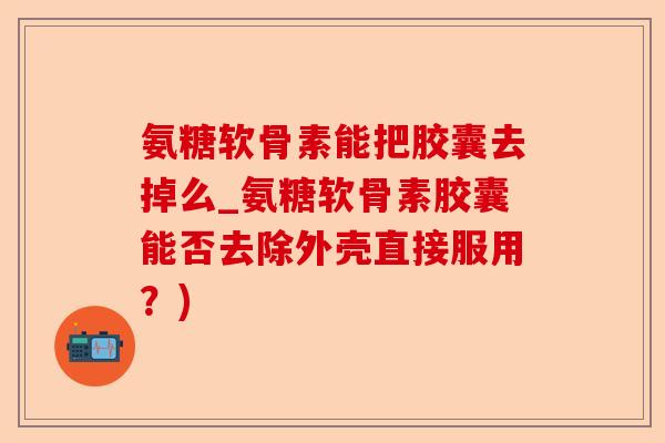 氨糖软骨素能把胶囊去掉么_氨糖软骨素胶囊能否去除外壳直接服用？)-第1张图片-关节保镖