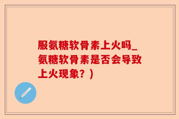 服氨糖软骨素上火吗_氨糖软骨素是否会导致上火现象？)-第1张图片-关节保镖