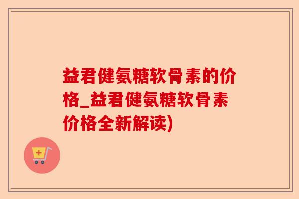 益君健氨糖软骨素的价格_益君健氨糖软骨素价格全新解读)-第1张图片-关节保镖