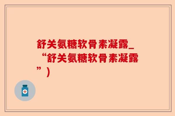 舒关氨糖软骨素凝露_“舒关氨糖软骨素凝露”)-第1张图片-关节保镖