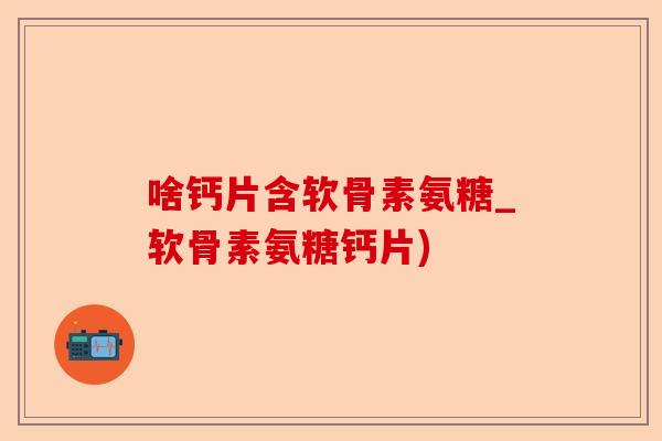 啥钙片含软骨素氨糖_软骨素氨糖钙片)-第1张图片-关节保镖