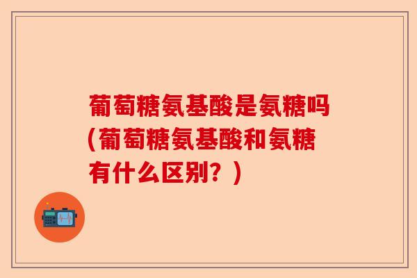 葡萄糖氨基酸是氨糖吗(葡萄糖氨基酸和氨糖有什么区别？)-第1张图片-关节保镖