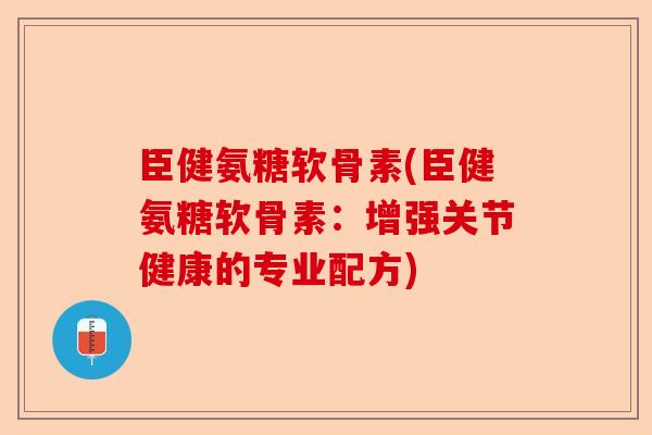 臣健氨糖软骨素(臣健氨糖软骨素：增强关节健康的专业配方)-第1张图片-关节保镖