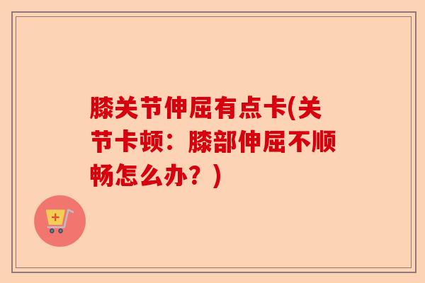 膝关节伸屈有点卡(关节卡顿：膝部伸屈不顺畅怎么办？)-第1张图片-关节保镖