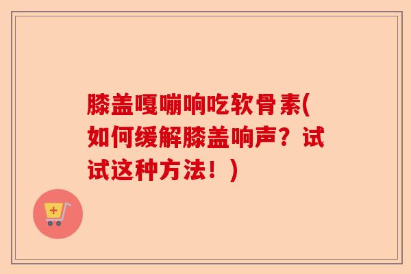 膝盖嘎嘣响吃软骨素(如何缓解膝盖响声？试试这种方法！)