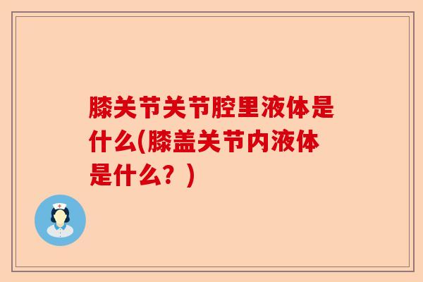 膝关节关节腔里液体是什么(膝盖关节内液体是什么？)
