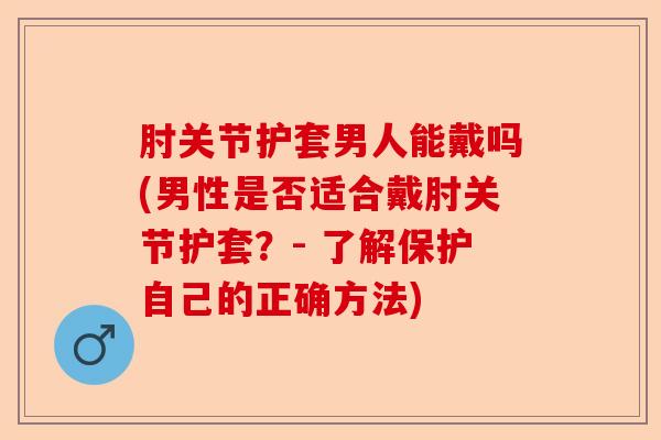 肘关节护套男人能戴吗(男性是否适合戴肘关节护套？- 了解保护自己的正确方法)