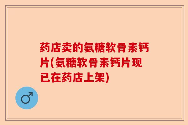 药店卖的氨糖软骨素钙片(氨糖软骨素钙片现已在药店上架)-第1张图片-关节保镖