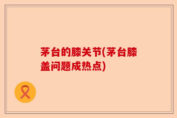 茅台的膝关节(茅台膝盖问题成热点)