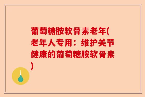 葡萄糖胺软骨素老年(老年人专用：维护关节健康的葡萄糖胺软骨素)-第1张图片-关节保镖