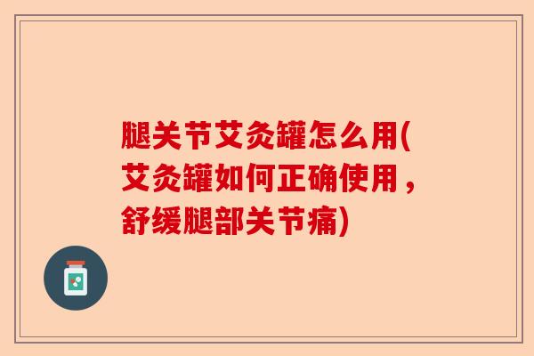 腿关节艾灸罐怎么用(艾灸罐如何正确使用，舒缓腿部关节痛)-第1张图片-关节保镖