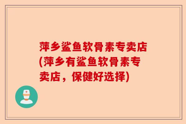 萍乡鲨鱼软骨素专卖店(萍乡有鲨鱼软骨素专卖店，保健好选择)