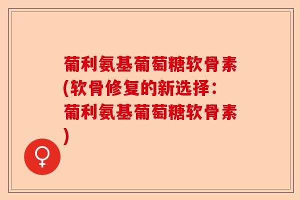 葡利氨基葡萄糖软骨素(软骨修复的新选择：葡利氨基葡萄糖软骨素)-第1张图片-关节保镖