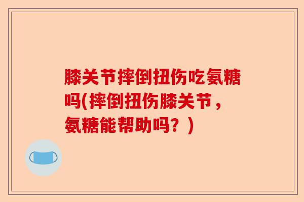 膝关节摔倒扭伤吃氨糖吗(摔倒扭伤膝关节，氨糖能帮助吗？)-第1张图片-关节保镖