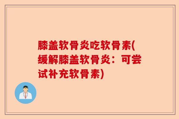 膝盖软骨炎吃软骨素(缓解膝盖软骨炎：可尝试补充软骨素)-第1张图片-关节保镖