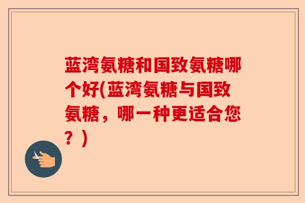 蓝湾氨糖和国致氨糖哪个好(蓝湾氨糖与国致氨糖，哪一种更适合您？)-第1张图片-关节保镖