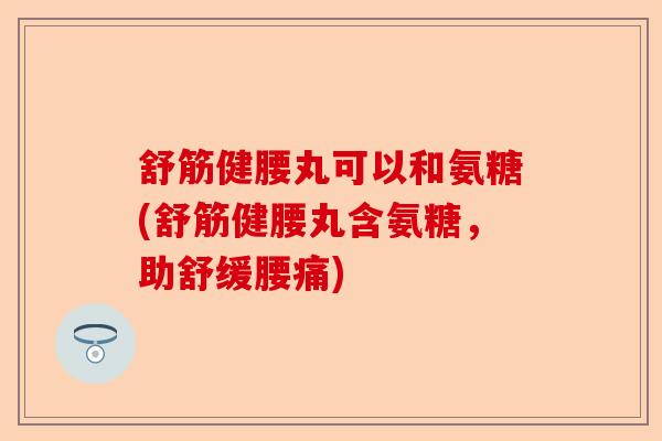 舒筋健腰丸可以和氨糖(舒筋健腰丸含氨糖，助舒缓腰痛)-第1张图片-关节保镖