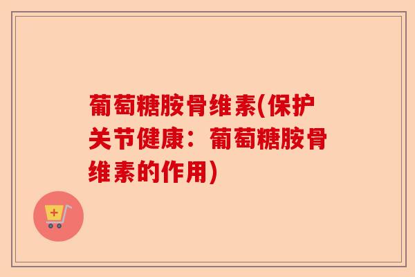 葡萄糖胺骨维素(保护关节健康：葡萄糖胺骨维素的作用)-第1张图片-关节保镖
