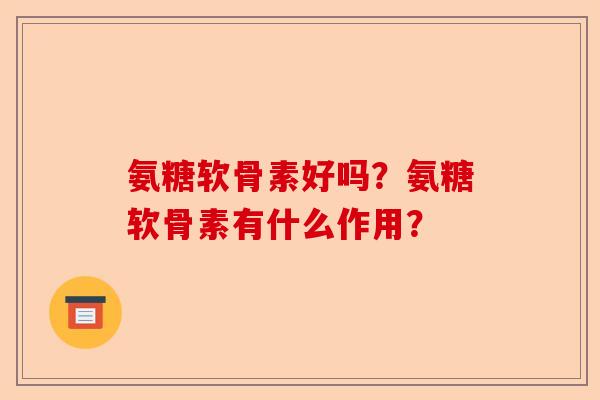 氨糖软骨素好吗？氨糖软骨素有什么作用？-第1张图片-关节保镖