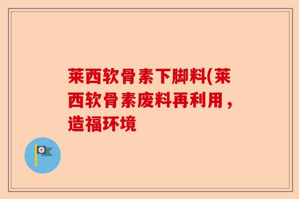 莱西软骨素下脚料(莱西软骨素废料再利用，造福环境-第1张图片-关节保镖