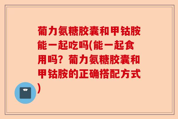 葡力氨糖胶囊和甲钴胺能一起吃吗(能一起食用吗？葡力氨糖胶囊和甲钴胺的正确搭配方式)-第1张图片-关节保镖