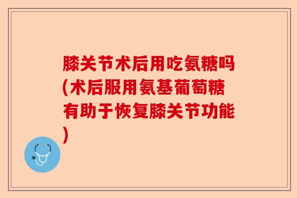 膝关节术后用吃氨糖吗(术后服用氨基葡萄糖有助于恢复膝关节功能)-第1张图片-关节保镖