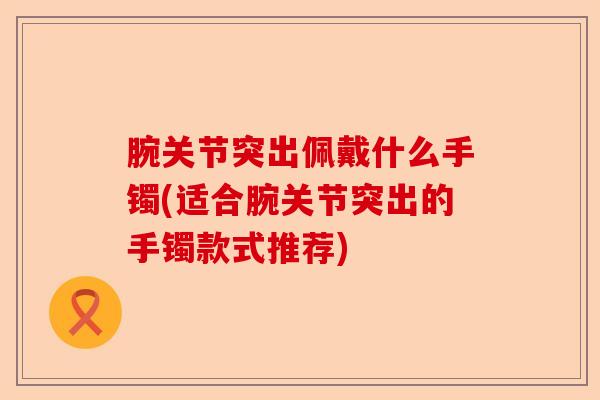 腕关节突出佩戴什么手镯(适合腕关节突出的手镯款式推荐)