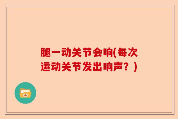 腿一动关节会响(每次运动关节发出响声？)-第1张图片-关节保镖