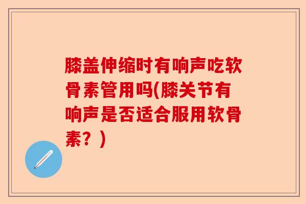 膝盖伸缩时有响声吃软骨素管用吗(膝关节有响声是否适合服用软骨素？)-第1张图片-关节保镖