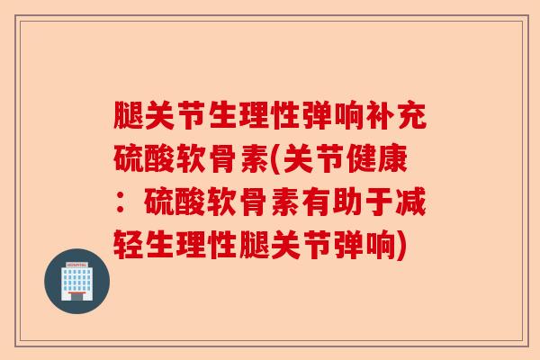 腿关节生理性弹响补充硫酸软骨素(关节健康：硫酸软骨素有助于减轻生理性腿关节弹响)-第1张图片-关节保镖
