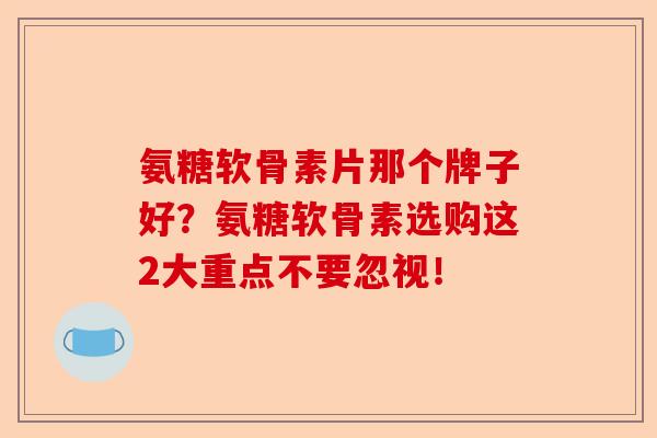 氨糖软骨素片那个牌子好？氨糖软骨素选购这2大重点不要忽视！