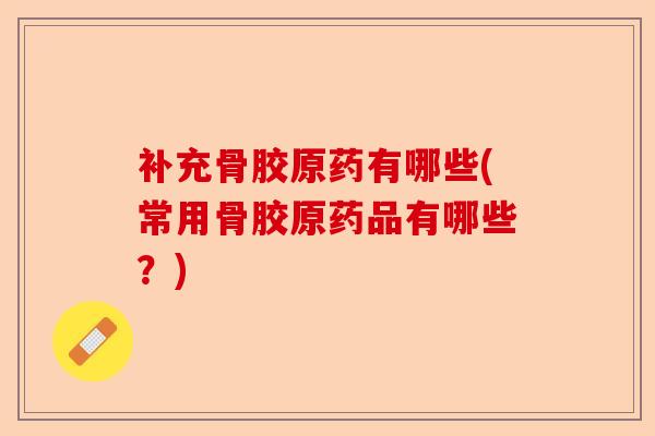 补充骨胶原药有哪些(常用骨胶原药品有哪些？)-第1张图片-关节保镖