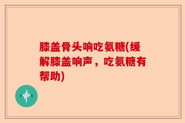 膝盖骨头响吃氨糖(缓解膝盖响声，吃氨糖有帮助)-第1张图片-关节保镖