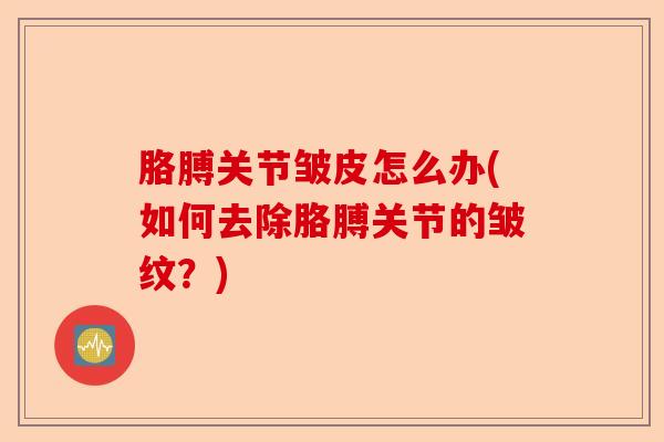 胳膊关节皱皮怎么办(如何去除胳膊关节的皱纹？)-第1张图片-关节保镖