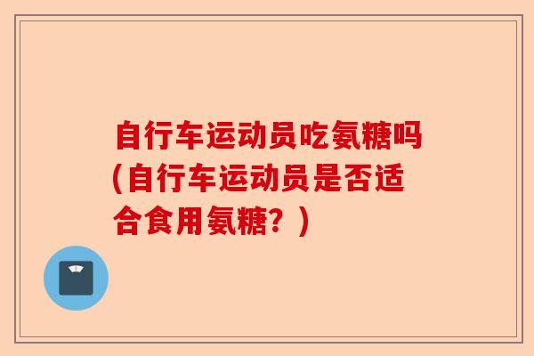 自行车运动员吃氨糖吗(自行车运动员是否适合食用氨糖？)-第1张图片-关节保镖
