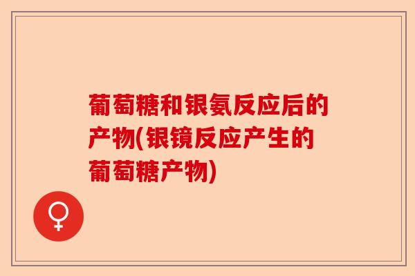 葡萄糖和银氨反应后的产物(银镜反应产生的葡萄糖产物)-第1张图片-关节保镖