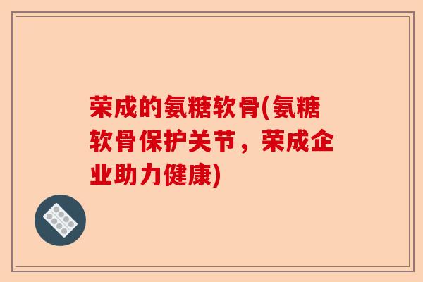 荣成的氨糖软骨(氨糖软骨保护关节，荣成企业助力健康)