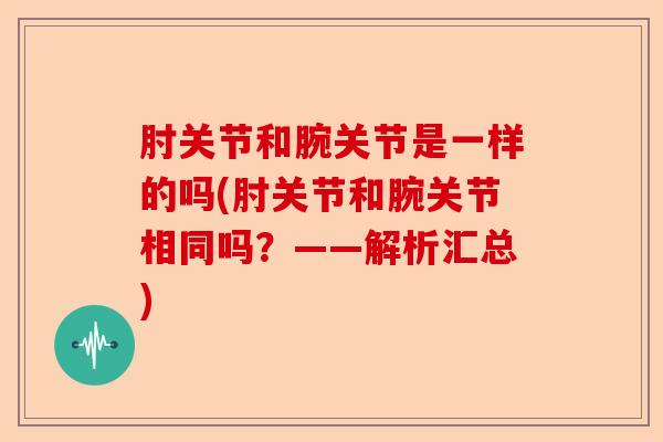 肘关节和腕关节是一样的吗(肘关节和腕关节相同吗？——解析汇总)-第1张图片-关节保镖