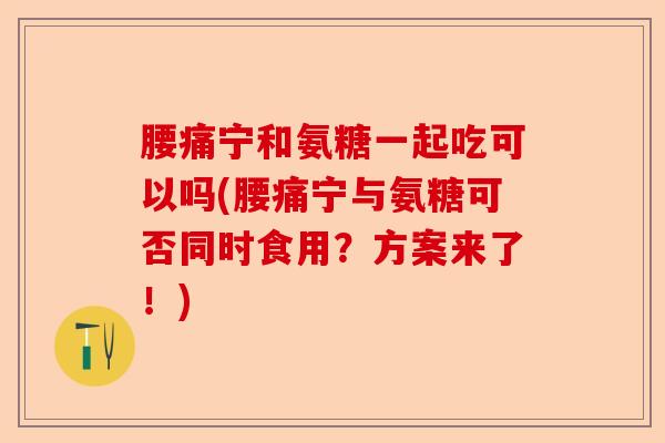 腰痛宁和氨糖一起吃可以吗(腰痛宁与氨糖可否同时食用？方案来了！)-第1张图片-关节保镖