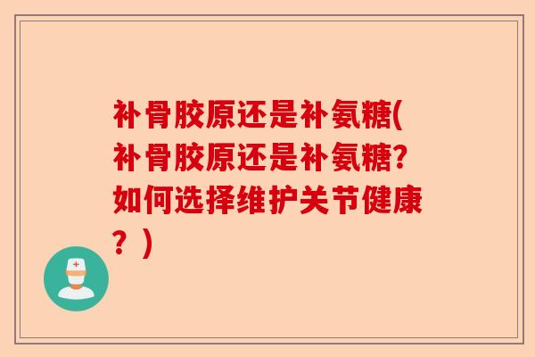 补骨胶原还是补氨糖(补骨胶原还是补氨糖？如何选择维护关节健康？)-第1张图片-关节保镖