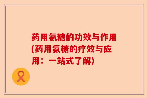 药用氨糖的功效与作用(药用氨糖的疗效与应用：一站式了解)-第1张图片-关节保镖