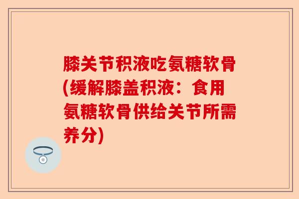膝关节积液吃氨糖软骨(缓解膝盖积液：食用氨糖软骨供给关节所需养分)-第1张图片-关节保镖