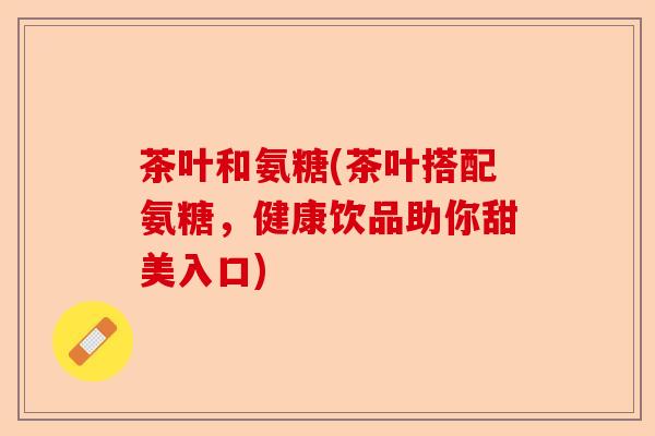 茶叶和氨糖(茶叶搭配氨糖，健康饮品助你甜美入口)-第1张图片-关节保镖