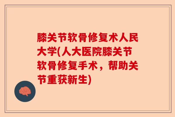 膝关节软骨修复术人民大学(人大医院膝关节软骨修复手术，帮助关节重获新生)-第1张图片-关节保镖