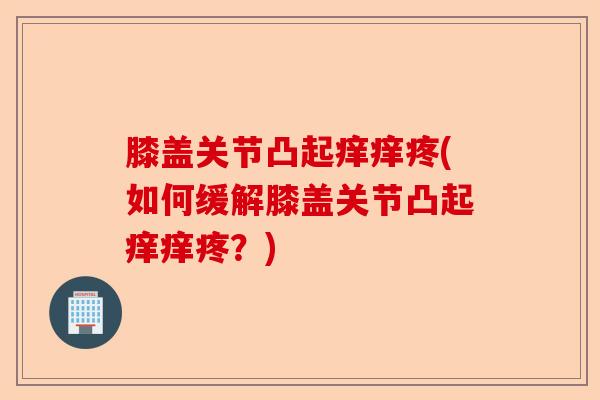 膝盖关节凸起痒痒疼(如何缓解膝盖关节凸起痒痒疼？)-第1张图片-关节保镖