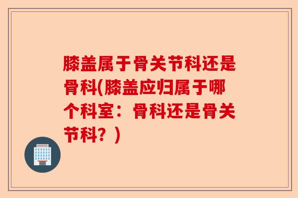 膝盖属于骨关节科还是骨科(膝盖应归属于哪个科室：骨科还是骨关节科？)-第1张图片-关节保镖
