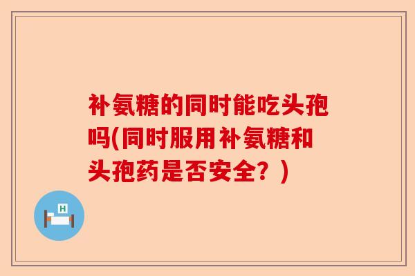 补氨糖的同时能吃头孢吗(同时服用补氨糖和头孢药是否安全？)-第1张图片-关节保镖